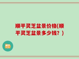 顺平灵芝盆景价格(顺平灵芝盆景多少钱？)