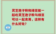 灵芝孢子粉和绿豆能一起吃灵芝孢子粉与绿豆可以一起食用，这样有什么好处？