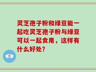 灵芝孢子粉和绿豆能一起吃灵芝孢子粉与绿豆可以一起食用，这样有什么好处？