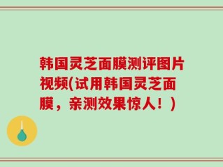 韩国灵芝面膜测评图片视频(试用韩国灵芝面膜，亲测效果惊人！)