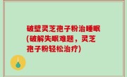 破壁灵芝孢子粉治睡眠(破解失眠难题，灵芝孢子粉轻松治疗)