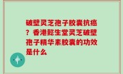 破壁灵芝孢子胶囊抗癌？香港懿生堂灵芝破壁孢子精华素胶囊的功效是什么