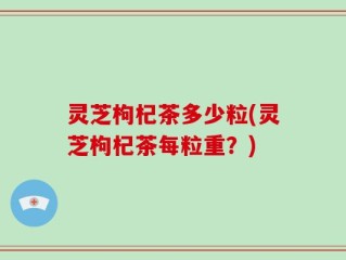 灵芝枸杞茶多少粒(灵芝枸杞茶每粒重？)