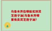 乌鲁木齐在哪能买到灵芝孢子油(乌鲁木齐哪里有卖灵芝孢子油？