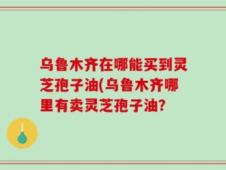 乌鲁木齐在哪能买到灵芝孢子油(乌鲁木齐哪里有卖灵芝孢子油？