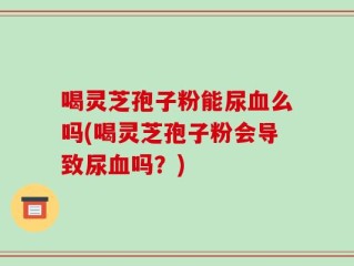 喝灵芝孢子粉能尿血么吗(喝灵芝孢子粉会导致尿血吗？)