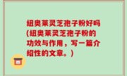 纽奥莱灵芝孢子粉好吗(纽奥莱灵芝孢子粉的功效与作用，写一篇介绍性的文章。)