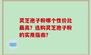 灵芝孢子粉哪个性价比最高？选购灵芝孢子粉的实用指南？