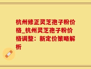 杭州修正灵芝孢子粉价格_杭州灵芝孢子粉价格调整：新定价策略解析