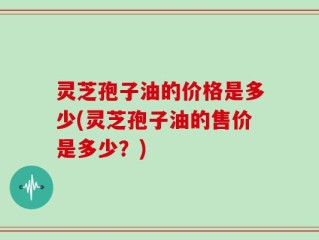 灵芝孢子油的价格是多少(灵芝孢子油的售价是多少？)