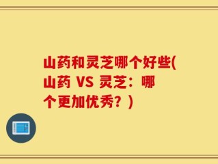 山药和灵芝哪个好些(山药 VS 灵芝：哪个更加优秀？)