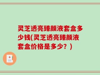 灵芝透亮臻颜液套盒多少钱(灵芝透亮臻颜液套盒价格是多少？)