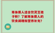 寒体质人适合饮灵芝孢子粉？了解寒体质人的饮食调理和营养补充？