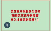 灵芝孢子粉服多久见效(服用灵芝孢子粉需要多久才能见到效果？)