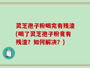 灵芝孢子粉喝完有残渣(喝了灵芝孢子粉竟有残渣？如何解决？)
