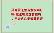 药用灵芝怎么煮水喝好喝(煮水喝灵芝有技巧，学会这几步效果更好！)