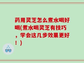 药用灵芝怎么煮水喝好喝(煮水喝灵芝有技巧，学会这几步效果更好！)