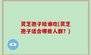 灵芝孢子给谁吃(灵芝孢子适合哪些人群？)