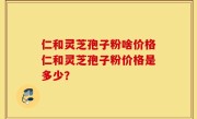 仁和灵芝孢子粉啥价格仁和灵芝孢子粉价格是多少？