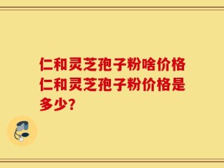 仁和灵芝孢子粉啥价格仁和灵芝孢子粉价格是多少？