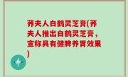 荞夫人白鹤灵芝膏(荞夫人推出白鹤灵芝膏，宣称具有健脾养胃效果)