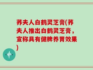 荞夫人白鹤灵芝膏(荞夫人推出白鹤灵芝膏，宣称具有健脾养胃效果)