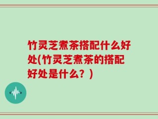 竹灵芝煮茶搭配什么好处(竹灵芝煮茶的搭配好处是什么？)