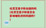 吃灵芝孢子粉会回奶吗(吃灵芝孢子粉是否会影响哺乳的妈妈回奶？)