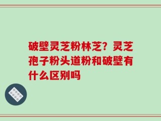 破壁灵芝粉林芝？灵芝孢子粉头道粉和破壁有什么区别吗
