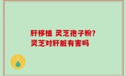 肝移植 灵芝孢子粉？灵芝对肝脏有害吗