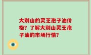 大别山的灵芝孢子油价格？了解大别山灵芝孢子油的市场行情？