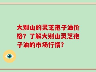 大别山的灵芝孢子油价格？了解大别山灵芝孢子油的市场行情？