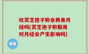 吃灵芝孢子粉会再来月经吗(灵芝孢子粉服用对月经会产生影响吗)