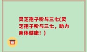 灵芝孢子粉与三七(灵芝孢子粉与三七，助力身体健康！)