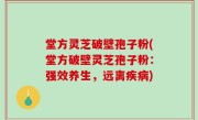 堂方灵芝破壁孢子粉(堂方破壁灵芝孢子粉：强效养生，远离疾病)