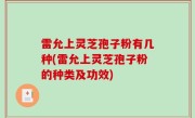 雷允上灵芝孢子粉有几种(雷允上灵芝孢子粉的种类及功效)