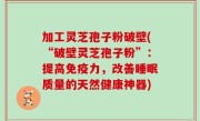 加工灵芝孢子粉破壁(“破壁灵芝孢子粉”：提高免疫力，改善睡眠质量的天然健康神器)