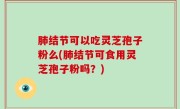 肺结节可以吃灵芝孢子粉么(肺结节可食用灵芝孢子粉吗？)