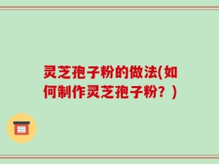 灵芝孢子粉的做法(如何制作灵芝孢子粉？)