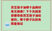 灵芝孢子油哪个品牌好用又健康？下个月回家想要带些灵芝孢子油给爸妈，哪个牌子比较有质量保证