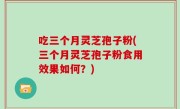 吃三个月灵芝孢子粉(三个月灵芝孢子粉食用效果如何？)
