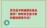 灵芝孢子粉破壁还是去壁好？探究灵芝孢子粉的最佳使用方法？