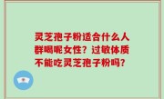 灵芝孢子粉适合什么人群喝呢女性？过敏体质不能吃灵芝孢子粉吗？