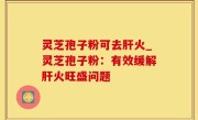 灵芝孢子粉可去肝火_灵芝孢子粉：有效缓解肝火旺盛问题