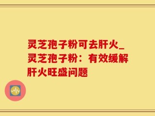 灵芝孢子粉可去肝火_灵芝孢子粉：有效缓解肝火旺盛问题