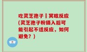 吃灵芝孢子秎冥眩反应(灵芝孢子粉摄入后可能引起不适反应，如何避免？)
