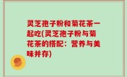 灵芝孢子粉和菊花茶一起吃(灵芝孢子粉与菊花茶的搭配：营养与美味并存)