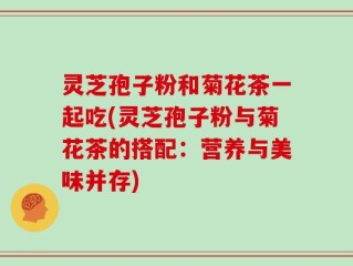 灵芝孢子粉和菊花茶一起吃(灵芝孢子粉与菊花茶的搭配：营养与美味并存)