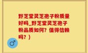 野芝堂灵芝孢子粉质量好吗_野芝堂灵芝孢子粉品质如何？值得信赖吗？)