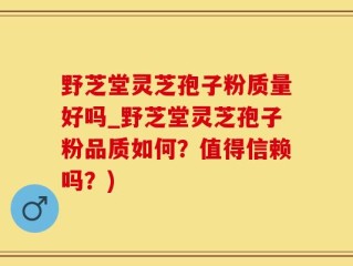 野芝堂灵芝孢子粉质量好吗_野芝堂灵芝孢子粉品质如何？值得信赖吗？)